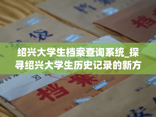 绍兴大学生档案查询系统_探寻绍兴大学生历史记录的新方法