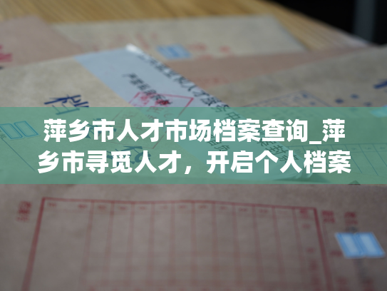 萍乡市人才市场档案查询_萍乡市寻觅人才，开启个人档案踏寻，解锁更多职业可能性。