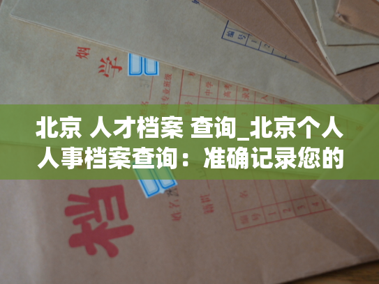 北京 人才档案 查询_北京个人人事档案查询：准确记录您的人生路程