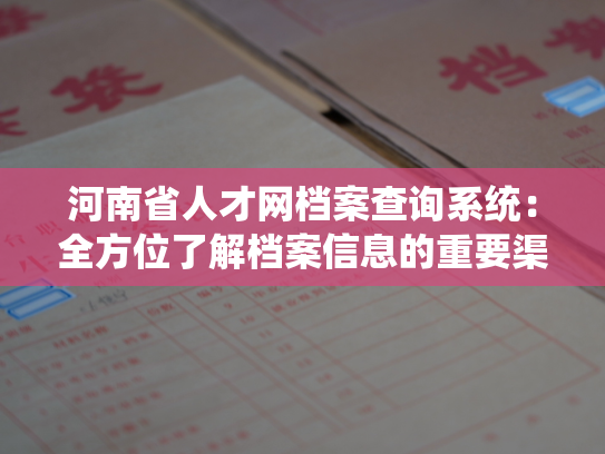河南省人才网档案查询系统：全方位了解档案信息的重要渠道