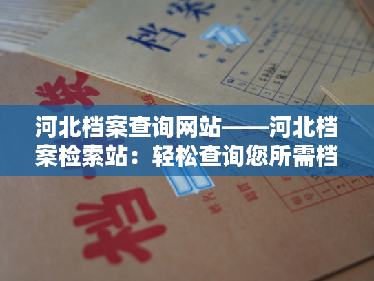 河北档案查询网站——河北档案检索站：轻松查询您所需档案的专业平台