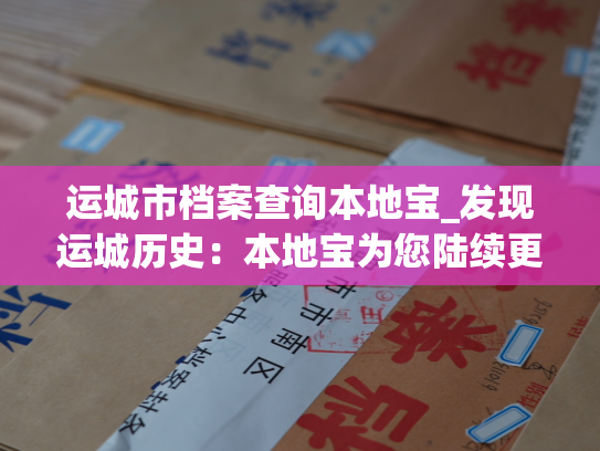 运城市档案查询本地宝_发现运城历史：本地宝为您陆续更新运城市档案查询服务