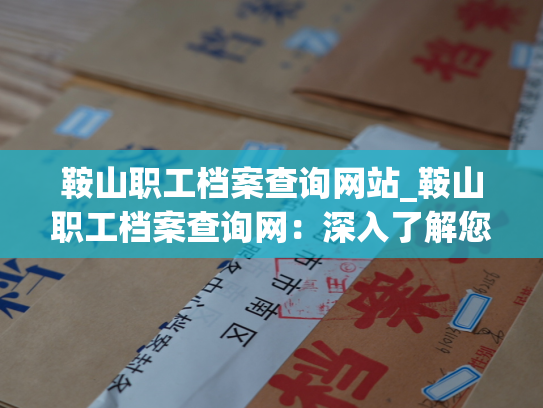 鞍山职工档案查询网站_鞍山职工档案查询网：深入了解您的人才
