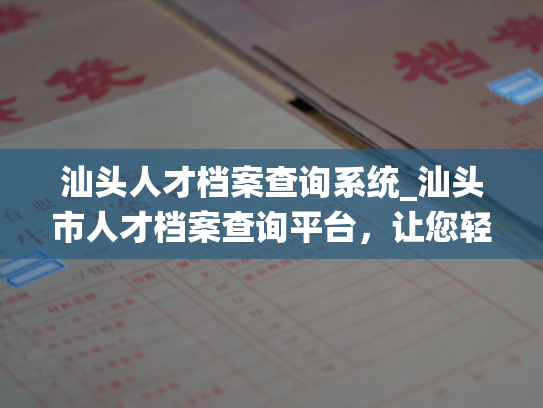 汕头人才档案查询系统_汕头市人才档案查询平台，让您轻松查找人才信息
