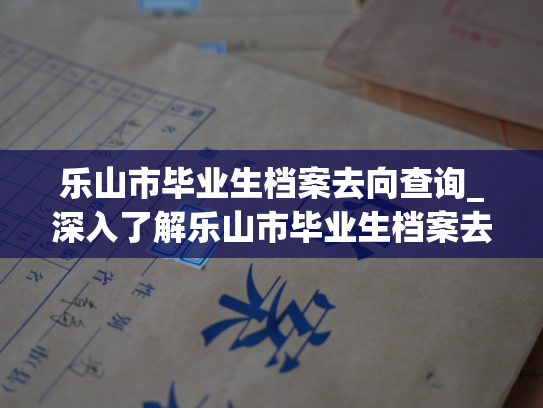 乐山市毕业生档案去向查询_深入了解乐山市毕业生档案去向，探索未来就业趋势。