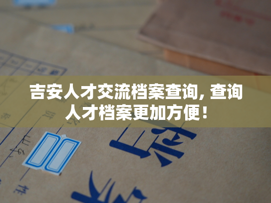 吉安人才交流档案查询, 查询人才档案更加方便！