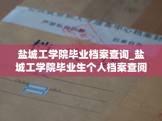 盐城工学院毕业档案查询_盐城工学院毕业生个人档案查阅服务