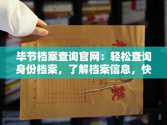 毕节档案查询官网：轻松查询身份档案，了解档案信息，快速解决相关问题