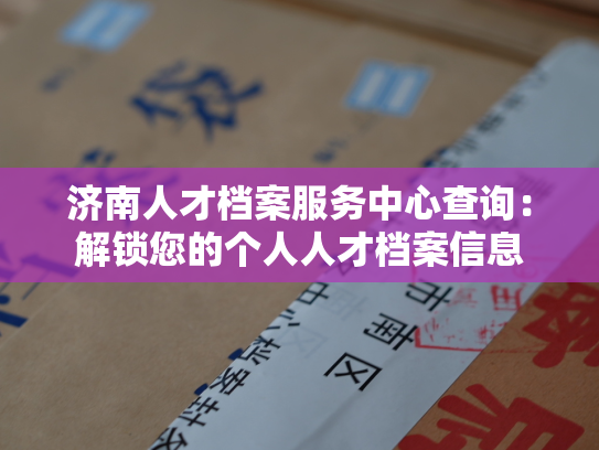 济南人才档案服务中心查询：解锁您的个人人才档案信息