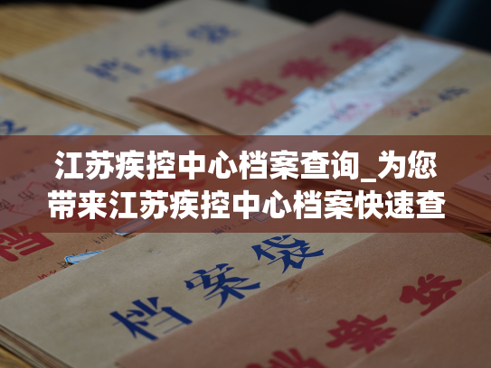 江苏疾控中心档案查询_为您带来江苏疾控中心档案快速查阅服务