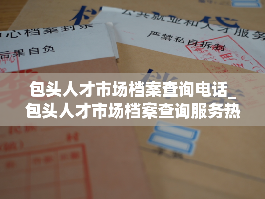 包头人才市场档案查询电话_包头人才市场档案查询服务热线电话
