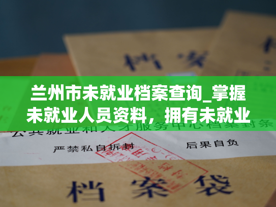 兰州市未就业档案查询_掌握未就业人员资料，拥有未就业档案，轻松查询服务。