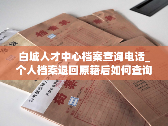 白城人才中心档案查询电话_个人档案退回原籍后如何查询的指南