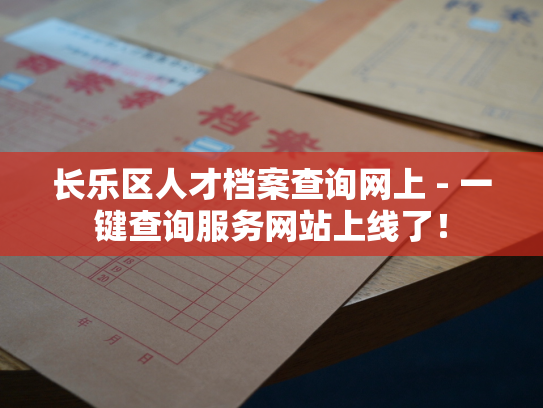 长乐区人才档案查询网上 - 一键查询服务网站上线了！