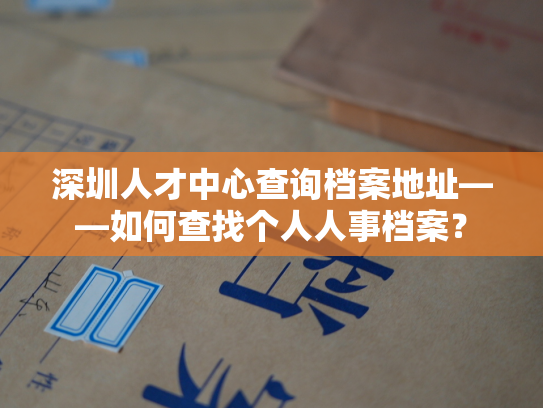深圳人才中心查询档案地址——如何查找个人人事档案？