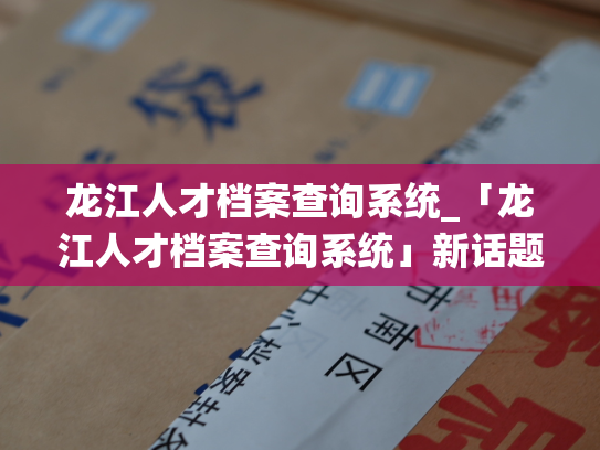 龙江人才档案查询系统_「龙江人才档案查询系统」新话题：精准匹配人才需求，掌握龙江人才动态资讯。