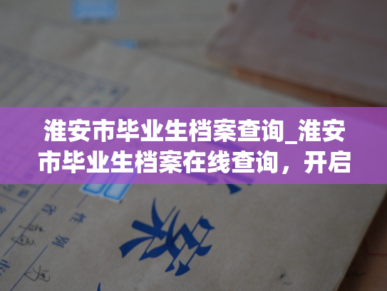 淮安市毕业生档案查询_淮安市毕业生档案在线查询，开启您人生新篇章。