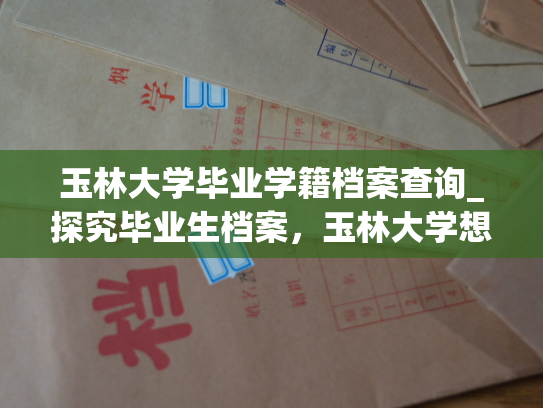 玉林大学毕业学籍档案查询_探究毕业生档案，玉林大学想告诉你这些。