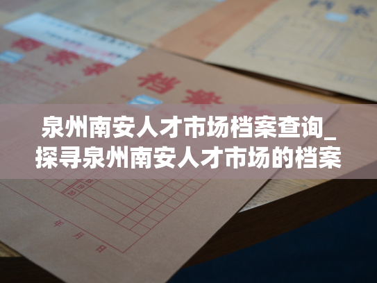 泉州南安人才市场档案查询_探寻泉州南安人才市场的档案资讯