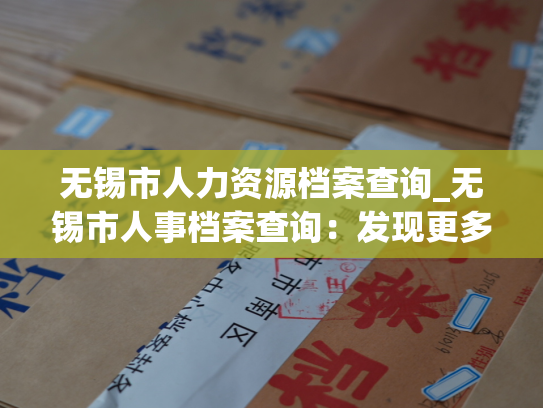 无锡市人力资源档案查询_无锡市人事档案查询：发现更多可能
