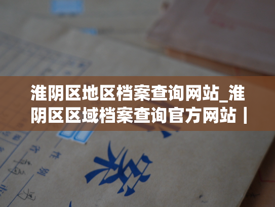 淮阴区地区档案查询网站_淮阴区区域档案查询官方网站｜便捷查询您需要的任何档案资料