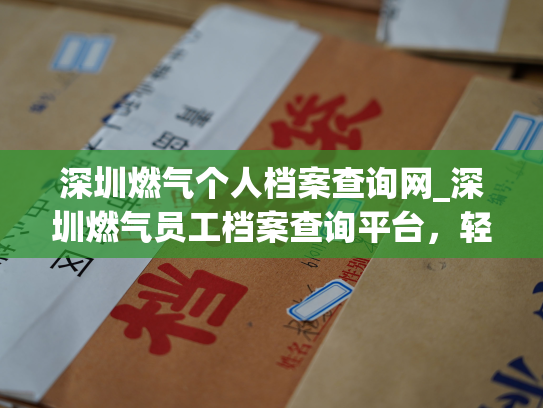 深圳燃气个人档案查询网_深圳燃气员工档案查询平台，轻松快捷获取个人资料