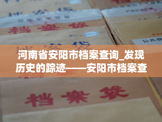 河南省安阳市档案查询_发现历史的踪迹——安阳市档案查询服务