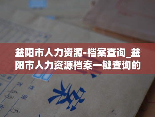 益阳市人力资源-档案查询_益阳市人力资源档案一键查询的常见问题