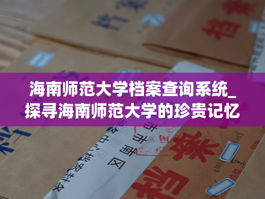 海南师范大学档案查询系统_探寻海南师范大学的珍贵记忆，畅享校史资源：解读海南师范大学档案查询平台