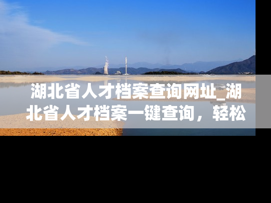 湖北省人才档案查询网址_湖北省人才档案一键查询，轻松获取个人信息！