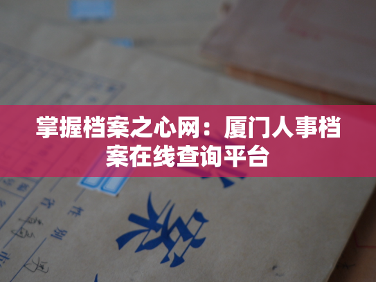 掌握档案之心网：厦门人事档案在线查询平台