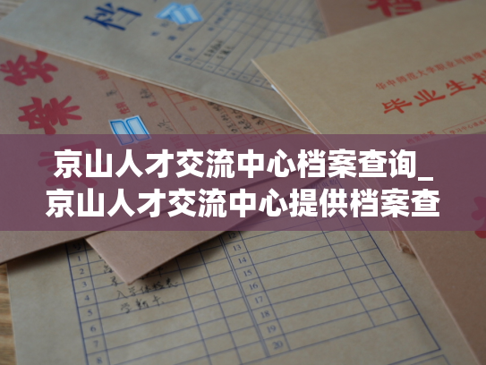 京山人才交流中心档案查询_京山人才交流中心提供档案查询服务