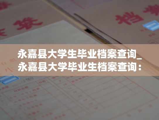 永嘉县大学生毕业档案查询_永嘉县大学毕业生档案查询：轻松了解个人教育底蕴