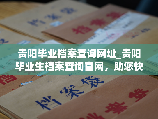 贵阳毕业档案查询网址_贵阳毕业生档案查询官网，助您快速查询个人档案信息！