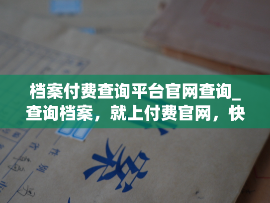 档案付费查询平台官网查询_查询档案，就上付费官网，快捷准确，尽享专业查询服务。