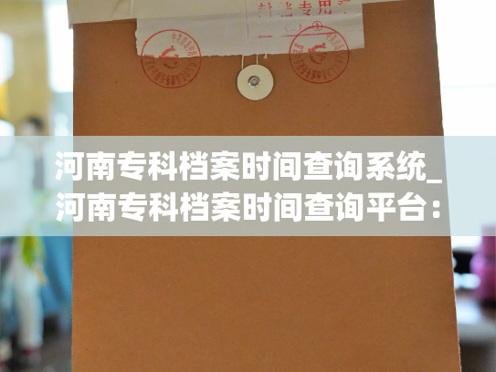 河南专科档案时间查询系统_河南专科档案时间查询平台：快速获取个人档案信息