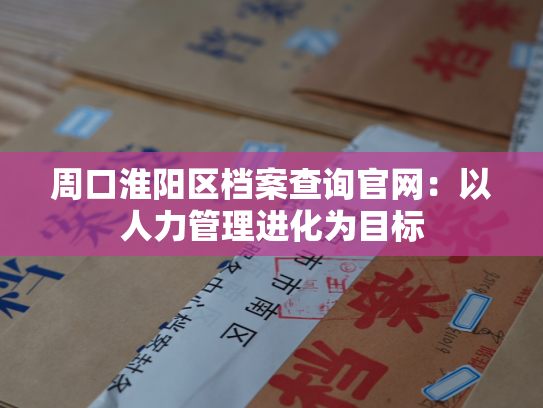 周口淮阳区档案查询官网：以人力管理进化为目标
