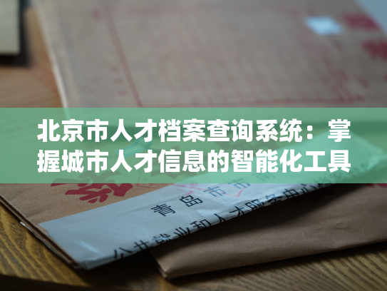 北京市人才档案查询系统：掌握城市人才信息的智能化工具