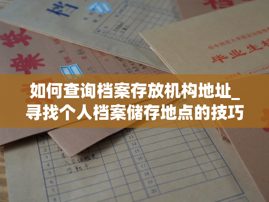 如何查询档案存放机构地址_寻找个人档案储存地点的技巧指南