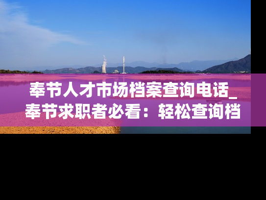 奉节人才市场档案查询电话_奉节求职者必看：轻松查询档案，掌握最新求职动态。