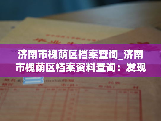 济南市槐荫区档案查询_济南市槐荫区档案资料查询：发现历史，了解现在。