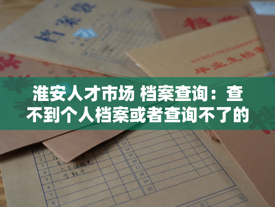 淮安人才市场 档案查询：查不到个人档案或者查询不了的常见问题解决方法