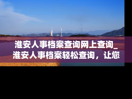 淮安人事档案查询网上查询_淮安人事档案轻松查询，让您随时掌握个人档案信息。