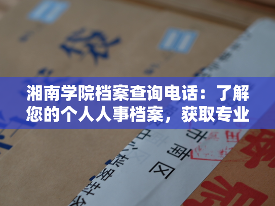 湘南学院档案查询电话：了解您的个人人事档案，获取专业咨询