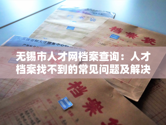 无锡市人才网档案查询：人才档案找不到的常见问题及解决方法