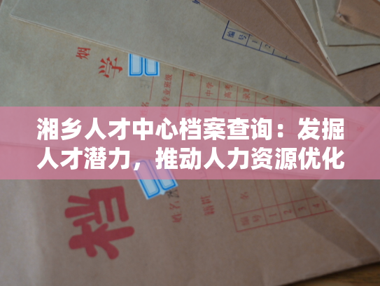 湘乡人才中心档案查询：发掘人才潜力，推动人力资源优化利用的新思路