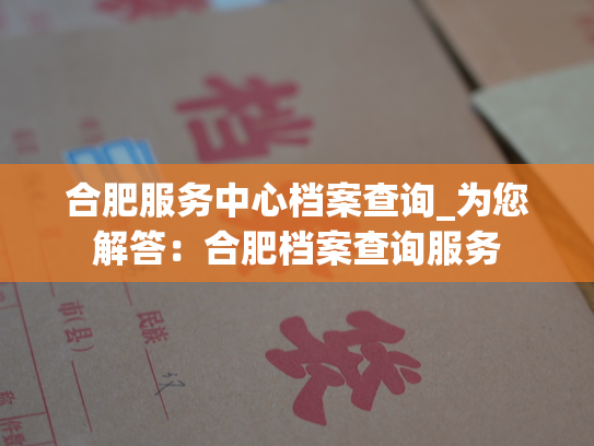 合肥服务中心档案查询_为您解答：合肥档案查询服务