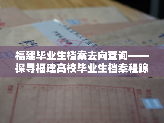 福建毕业生档案去向查询——探寻福建高校毕业生档案程踪，揭示就业发展路径