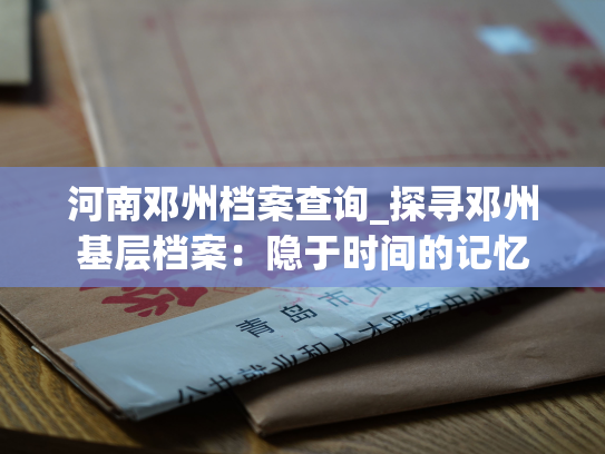 河南邓州档案查询_探寻邓州基层档案：隐于时间的记忆