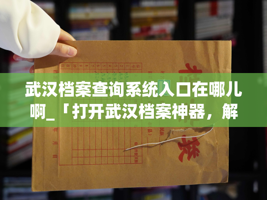 武汉档案查询系统入口在哪儿啊_「打开武汉档案神器，解锁人生密码」